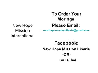 New Hope
Mission
International
To Order Your
Moringa
Please Email:
newhopemissionliberia@gmail.com
Facebook:
New Hope Mission Liberia
-OR-
Louis Joe
 