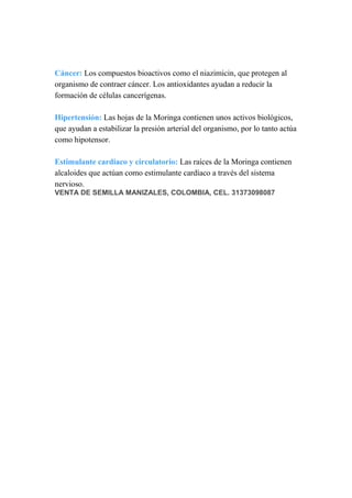 Cáncer: Los compuestos bioactivos como el niazimicin, que protegen al
organismo de contraer cáncer. Los antioxidantes ayudan a reducir la
formación de células cancerígenas.
Hipertensión: Las hojas de la Moringa contienen unos activos biológicos,
que ayudan a estabilizar la presión arterial del organismo, por lo tanto actúa
como hipotensor.
Estimulante cardiaco y circulatorio: Las raíces de la Moringa contienen
alcaloides que actúan como estimulante cardíaco a través del sistema
nervioso.
VENTA DE SEMILLA MANIZALES, COLOMBIA, CEL. 31373098087
 