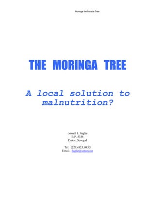 THE MORINGA TREE 
A local solution to malnutrition? 
Lowell J. Fuglie 
B.P. 5338 
Dakar, Senegal 
Tel: (221)-825.90.93 
Email: fuglie@sentoo.sn 
Moringa the Miracle Tree 
 