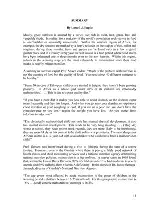 SUMMARY 
By Lowell J. Fuglie 
Ideally, good nutrition is assured by a varied diet rich in meat, root, grain, fruit and vegetable foods. In reality, for a majority of the world’s population such variety in food is unaffordable or seasonally unavailable. Within the sahelien region of Africa, for example, the dry seasons are marked by a heavy reliance on the staples of rice, millet and sorghum; during these months, fruits and greens can be found only in a few irrigated garden plots, and in virtually every year the wet season is a lean period where food stores have been exhausted one to three months prior to the new harvest. Within this region, infants in the weaning stage are the most vulnerable to malnutrition since their food intake is heavily reliant on millet. 
According to nutrition expert Prof. Mike Golden: “Much of the problem with nutrition is not the quantity of food but the quality of food. You need about 40 different nutrients to be healthy.” 
“Some 50 percent of Ethiopian children are stunted in height; they haven’t been growing properly. In Africa as a whole, just under 40% of its children are chronically malnourished. … This is due to a poor quality diet.” 
“If you have a poor diet it makes you less able to resist disease, so the diseases come more frequently and they last longer. And when you get over your diarrhea or respiratory chest infection or your coughing or cold, if you are on a poor diet you don’t have the convalescence so you don’t regain the weight you have lost. So you stutter from infection to infection.” 
“The chronically malnourished child not only has stunted physical development, it also has stunted mental development. This tends to be very long standing . . . (They do) worse at school, they have poorer work records, they are more likely to be imprisoned, they are more likely in this context to be child soldiers or prostitutes. The most dangerous African animal is a 12-year-old with a kalashnikov who would have been a malnourished child.” 
Prof. Gordon was interviewed during a visit to Ethiopia during the time of a severe famine. However, even in the Gambia where there is peace, a fairly good network of health clinics and child monitoring services and a national nutrition agency determining national nutrition policies, malnutrition is a big problem. A survey taken in 1998 found that, within the Lower River Division, 92% of children under five had moderate to severe anemia and 69% suffered from vitamin A deficiency. In the words of Dr. Isatou Semega- Jammeh, director of Gambia’s National Nutrition Agency: 
“The age group most affected by acute malnutrition is the group of children in the weaning period – children between 12-23 months old. For this group acute malnutrition is 18% . . .{and} chronic malnutrition (stunting) is 16.2%. 
11 
 