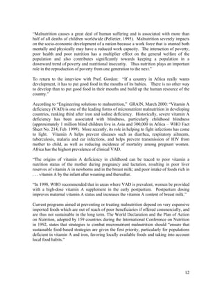 “Malnutrition causes a great deal of human suffering and is associated with more than half of all deaths of children worldwide (Pelletier, 1995). Malnutrition severely impacts on the socio-economic development of a nation because a work force that is stunted both mentally and physically may have a reduced work capacity. The interaction of poverty, poor health and poor nutrition has a multiplier effect on the general welfare of the population and also contributes significantly towards keeping a population in a downward trend of poverty and nutritional insecurity. Thus nutrition plays an important role in the reproduction of poverty from one generation to the next.” 
To return to the interview with Prof. Gordon: “If a country in Africa really wants development, it has to put good food in the mouths of its babies. There is no other way to develop than to put good food in their mouths and build up the human resource of the country.” 
According to “Engineering solutions to malnutrition,” GRAIN, March 2000: “Vitamin A deficiency (VAD) is one of the leading forms of micronutrient malnutrition in developing countries, ranking third after iron and iodine deficiency. Historically, severe vitamin A deficiency has been associated with blindness, particularly childhood blindness (approximately 1 million blind children live in Asia and 300,000 in Africa – WHO Fact Sheet No. 214, Feb. 1999). More recently, its role in helping to fight infections has come to light. Vitamin A helps prevent diseases such as diarrhea, respiratory ailments, tuberculosis, malaria and ear infections, and helps prevent transmission of HIV from mother to child, as well as reducing incidence of mortality among pregnant women. Africa has the highest prevalence of clinical VAD. 
“The origins of vitamin A deficiency in childhood can be traced to poor vitamin a nutrition status of the mother during pregnancy and lactation, resulting in poor liver reserves of vitamin A in newborns and in the breast milk; and poor intake of foods rich in . . . vitamin A by the infant after weaning and thereafter. 
“In 1998, WHO recommended that in areas where VAD is prevalent, women be provided with a high-dose vitamin A supplement in the early postpartum. Postpartum dosing improves maternal vitamin A status and increases the vitamin A content of breast milk.” 
Current programs aimed at preventing or treating malnutrition depend on very expensive imported foods which are out of reach of poor beneficiaries if offered commercially, and are thus not sustainable in the long term. The World Declaration and the Plan of Action on Nutrition, adopted by 159 countries during the International Conference on Nutrition in 1992, states that strategies to combat micronutrient malnutrition should “ensure that sustainable food-based strategies are given the first priority, particularly for populations deficient in vitamin A and iron, favoring locally available foods and taking into account local food habits.” 
12 
 