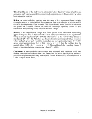 Objective: The aim of the study was to determine whether the dietary intake of yellow and dark-green leafy vegetables and the serum retinol concentrations of children improve with a home gardening program. 
Design: A home-gardening program was integrated with a community-based growth- monitoring system in a rural village. Cross-sectional data were collected at baseline and 20 mos after implementation of the program. The dietary intake, serum retinol concentrations, and growth of 2-5-y-old children and maternal knowledge regarding vitamin A were determined. A neighboring village served as a control village. 
Results: In the experimental village, 126 home gardens were established, representing approximately one-third of the households. Serum retinol concentrations in the experimental village increased significantly (P = 0.0078), whereas those in the control village decreased significantly (P = 0.0148). At follow-up, children from the experimental village consumed yellow and dark-green leafy vegetables more often and had significantly higher (P = 0.005) serum retinol concentrations (0.81 ± 0.22 mol/L; n = 110) than did children from the control village (0.73 ± 0.19 mol/L; n = 111). Maternal knowledge regarding vitamin A improved significantly in the experimental village (P = 0.001). 
Conclusion: A home-gardening program that was integrated with a primary health care activity, linked to nutrition education, and focused on the production of yellow and dark- green leafy vegetables significantly improved the vitamin A status of 2-5 year-old children in a rural village in South Africa. 
14 
Moringa the Miracle Tree 
 
