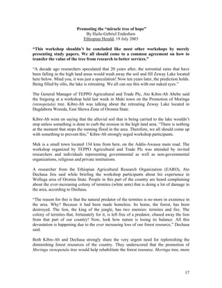 Promoting the “miracle tree of hope” 
By Haile-Gebriel Endeshaw 
Ethiopian Herald, 19 July 2003 
“This workshop shouldn’t be concluded like most other workshops by merely presenting study papers. We all should come to a common agreement on how to transfer the value of the tree from research to better services.” 
“A decade ago researchers speculated that 20 years after, the torrential rains that have been falling in the high land areas would wash away the soil and fill Zeway Lake located here below. Mind you, it was just a speculation! Now ten years later, the prediction holds. Being filled by silts, the lake is retreating. We all can see this with our naked eyes.” 
The General Manager of TEPPO Agricultural and Trade Plc, Ato Kibre-Ab Abebe said the forgoing at a workshop held last week in Meki town on the Promotion of Moringa (stenopetala) tree. Kibre-Ab was talking about the retreating Zeway Lake located in Dugdabora Woreda, East Shewa Zone of Oromia State. 
Kibre-Ab went on saying that the alluvial soil that is being carried to the lake wouldn’t stop unless something is done to curb the erosion in the high land area. “There is nothing at the moment that stops the running flood in the area. Therefore, we all should come up with something to prevent this,” Kibre-Ab strongly urged workshop participants. 
Mek is a small town located 134 kms from here, on the Addis-Awassa main road. The workshop organized by TEPPO Agricultural and Trade Plc was attended by invited researchers and individuals representing governmental as well as non-governmental organizations, religious and private institutions. 
A researcher from the Ethiopian Agricultural Research Organization (EARO), Ato Dechasa Jiru said while briefing the workshop participants about his experience in Wollega area of Oromia State. People in this part of the country are heard complaining about the ever-increasing colony of termites (white ants) that is doing a lot of damage in the area, according to Dechasa. 
“The reason for this is that the natural predator of the termites is no more in existence in the area. Why? Because it had been made homeless. Its home, the forest, has been destroyed. The lion, the king of the jungle, has two enemies: termites and fire. The colony of termites that, fortunately for it, is left free of a predator, chased away the lion from that part of our country! Now, look how nature is losing its balance. All this devastation is happening due to the ever increasing loss of our forest resource,” Dechasa said. 
Both Kibre-Ab and Dechasa strongly share the very urgent need for replenishing the diminishing forest resources of the country. They underscored that the promotion of Moringa stenopetala tree would help rehabilitate the forest resource. Moringa tree, more 
17 
 