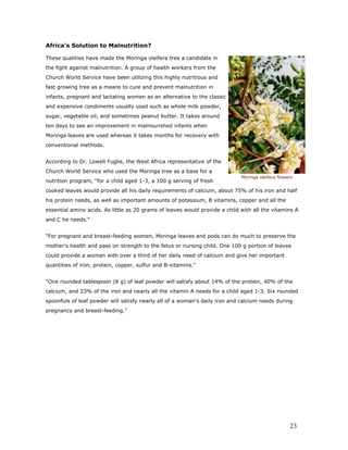 Africa’s Solution to Malnutrition? 
These qualities have made the Moringa oleifera tree a candidate in the fight against malnutrition. A group of health workers from the Church World Service have been utilizing this highly nutritious and fast growing tree as a means to cure and prevent malnutrition in infants, pregnant and lactating women as an alternative to the classic and expensive condiments usually used such as whole milk powder, sugar, vegetable oil, and sometimes peanut butter. It takes around ten days to see an improvement in malnourished infants when Moringa leaves are used whereas it takes months for recovery with conventional methods. 
According to Dr. Lowell Fuglie, the West Africa representative of the Church World Service who used the Moringa tree as a base for a nutrition program, “for a child aged 1-3, a 100 g serving of fresh cooked leaves would provide all his daily requirements of calcium, about 75% of his iron and half his protein needs, as well as important amounts of potassium, B vitamins, copper and all the essential amino acids. As little as 20 grams of leaves would provide a child with all the vitamins A and C he needs. 
For pregnant and breast-feeding women, Moringa leaves and pods can do much to preserve the mother's health and pass on strength to the fetus or nursing child. One 100 g portion of leaves could provide a woman with over a third of her daily need of calcium and give her important quantities of iron, protein, copper, sulfur and B-vitamins. 
“One rounded tablespoon (8 g) of leaf powder will satisfy about 14% of the protein, 40% of the calcium, and 23% of the iron and nearly all the vitamin A needs for a child aged 1-3. Six rounded spoonfuls of leaf powder will satisfy nearly all of a woman's daily iron and calcium needs during pregnancy and breast-feeding. 
Moringa oleifera flowers 23 
 