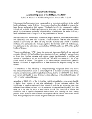 Micronutrient deficiency: 
An underlying cause of morbidity and mortality 
By Black R. Bulletin of the World Health Organization. February 2003; 81 (2): 79. 
Micronutrient deficiencies are now recognized as an important contributor to the global burden of disease. Iodine deficiency in pregnancy has long been linked to intra-uterine brain damage and possible fetal wastage. This has led to effective programs for making iodized salt available in iodine-deficient areas. Currently, while more than two billion people live in areas that used to be iodine-deficient, it is estimated that iodine deficiency is the attributable cause of only 0.2% of the global burden of disease. 
Iron deficiency also affects about two billion people. However, interventions to control iron deficiency have been less successful. Recent estimates find that iron deficiency anemia is responsible for a fifth of early neonatal mortality and a tenth of maternal mortality. Iron deficiency also reduces cognitive development and work performance. Iron deficiency is the attributable cause of about 800,000 deaths and 2.4% of the global burden of disease. 
Vitamin A deficiency (VAD) harms the eyes and increases childhood and maternal mortality. Globally, 21% of children have vitamin A deficiency and suffer increased rates of death from diarrhea, measles, and malaria. About 800,000 deaths in children and women of reproductive age are attributable to VAD which accounts for 1.8% of the global burden of disease. This appears to be lower than previous estimates, possibly because of vitamin A supplementation or food fortification programs during the last decade. 
The importance of zinc deficiency is being increasingly recognized. Trials have shown that zinc supplementation results in improved growth in children, lower rates of diarrhea, malaria, and pneumonia, and reduced child mortality. In total about 800,000 child deaths per year are attributable to zinc deficiency. Zinc deficiency is the attributable cause of 1.9% of global burden of disease. 
According to WHO, 19% of the 10.8 million child deaths globally a year are attributable to iodine, iron, vitamin A, and zinc deficiencies. Recent estimates indicate that fortification or supplementation with iron, vitamin A, and zinc are among the most cost- effective interventions available, even in areas that are poor or have high HIV infection rates, as is the case in much of sub-Saharan Africa. The reduction of illness and disabilities such as cognitive impairment and decreased work capacity can have a strong positive effect on social and economic development of sub-Saharan Africa and should merit the highest priority for national programs and donor investment. 
6 
 