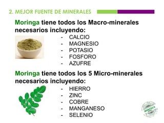 2. MEJOR FUENTE DE MINERALES
  Moringa tiene todos los Macro-minerales
  necesarios incluyendo:
                 -   CALCIO
                 -   MAGNESIO
                 -   POTASIO
                 -   FOSFORO
                 -   AZUFRE
  Moringa tiene todos los 5 Micro-minerales
  necesarios incluyendo:
                 -   HIERRO
                 -   ZINC
                 -   COBRE
                 -   MANGANESO
                 -   SELENIO
 