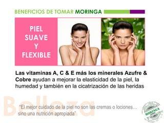 BENEFICIOS DE TOMAR MORINGA


     PIEL
    SUAVE
      Y
   FLEXIBLE

 Las vitaminas A, C & E más los minerales Azufre &
 Cobre ayudan a mejorar la elasticidad de la piel, la
 humedad y también en la cicatrización de las heridas




Belleza
   “El mejor cuidado de la piel no son las cremas o lociones…
  sino una nutrición apropiada”
 