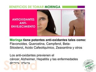 BENEFICIOS DE TOMAR MORINGA


  ANTIOXIDANTES
      ANTI-
 ENVEJECIMIENTO



Moringa tiene potentes anti-oxidantes tales como:
Flavonoides, Quercetina, Campferol, Beta-
Sitosterol, Acido Cafeoilquínico, Zeaxantina y otros

Los anti-oxidantes previenen el



Salud
cáncer, Alzheimer, Hepatitis y las enfermedades
degenerativas
 