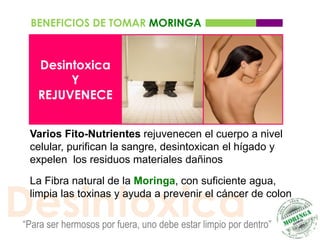 BENEFICIOS DE TOMAR MORINGA


   Desintoxica
        Y
   REJUVENECE


 Varios Fito-Nutrientes rejuvenecen el cuerpo a nivel
 celular, purifican la sangre, desintoxican el hígado y
 expelen los residuos materiales dañinos




Desintoxica
 La Fibra natural de la Moringa, con suficiente agua,
 limpia las toxinas y ayuda a prevenir el cáncer de colon

“Para ser hermosos por fuera, uno debe estar limpio por dentro”
 