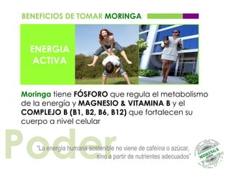 BENEFICIOS DE TOMAR MORINGA



  ENERGIA
   ACTIVA


Moringa tiene FÓSFORO que regula el metabolismo
de la energía y MAGNESIO & VITAMINA B y el
COMPLEJO B (B1, B2, B6, B12) que fortalecen su
cuerpo a nivel celular



Poder
   “La energía humana sostenible no viene de cafeína o azúcar,
                         sino a partir de nutrientes adecuados”
 