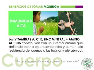 BENEFICIOS DE TOMAR MORINGA



INMUNIDAD
   ALTA


Las VITAMINAS A, C, E, ZINC MINERAL + AMINO
ACIDOS contribuyen con un sistema inmune que
defiende contra las enfermedades y aumenta la
resistencia del cuerpo a las toxinas y alergénicos



Cuerpo
    “Una onza de prevención es mejor que una libra de curación”
 