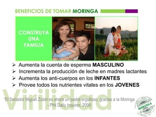 BENEFICIOS DE TOMAR MORINGA



        CONSTRUYA
           UNA
         FAMILIA


       Aumenta la cuenta de esperma MASCULINO
       Incrementa la producción de leche en madres lactantes
       Aumenta los anti-cuerpos en los INFANTES




Virilidad
       Provee todos los nutrientes vitales en los JOVENES

“El Senador Miguel Zubiri es ahora un padre orgulloso, gracias a la Moringa
                         - Phil Daily Inquirer, 2009
 