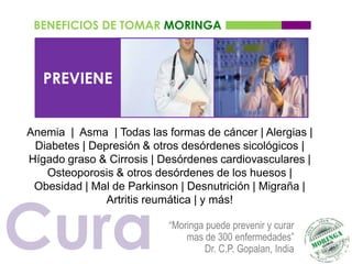 BENEFICIOS DE TOMAR MORINGA



   PREVIENE


Anemia | Asma | Todas las formas de cáncer | Alergias |
 Diabetes | Depresión & otros desórdenes sicológicos |
Hígado graso & Cirrosis | Desórdenes cardiovasculares |
   Osteoporosis & otros desórdenes de los huesos |
 Obesidad | Mal de Parkinson | Desnutrición | Migraña |




Cura
               Artritis reumática | y más!

                           “Moringa puede prevenir y curar
                               mas de 300 enfermedades”
                                   Dr. C.P. Gopalan, India
 
