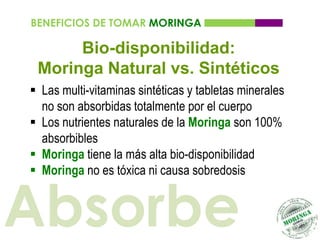 BENEFICIOS DE TOMAR MORINGA

      Bio-disponibilidad:
 Moringa Natural vs. Sintéticos
 Las multi-vitaminas sintéticas y tabletas minerales
  no son absorbidas totalmente por el cuerpo
 Los nutrientes naturales de la Moringa son 100%
  absorbibles
 Moringa tiene la más alta bio-disponibilidad
 Moringa no es tóxica ni causa sobredosis


Absorbe
 