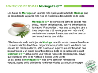 BENEFICIOS DE TOMAR MoringaTé ®™

Las hojas de Moringa son la parte más nutritiva del árbol de Moringa que
es considerada la planta más rica en nutrientes descubierta en la tierra

                     MoringaTé ®™ se considera como la bebida más
                     eficaz, rica en antioxidantes, con 46 antioxidantes
                     llamados "Flavonoides", mas que cualquiera otra a
                     base de plantas o té verde, pues con más de 90
                     nutrientes es la mejor fuente para nutrir el cuerpo
                     con los nutrientes esenciales

El betacaroteno de las hojas de Moringa también actúa como antioxidante.
Los antioxidantes tendrán el mayor impacto posible sobre los daños que
causan los radicales libres, sólo cuando se ingieren en combinación con
los nutrientes y un grupo de antioxidantes. Esta es la razón por la cual
MoringaTé ®™ actúa como una valiosa fuente de antioxidantes, mayor
que cualquier otro té de hierbas o incluso un té verde
Es así como el MoringaTé ®™ nos sirve como un refresco de
verdad, aparte de la adición de nutrientes vitales para nuestro cuerpo.
 