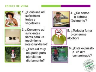 ESTILO DE VIDA
          1. ¿Consume ud            4. ¿Se cansa
             suficientes               o estresa
             frutas y               fàcilmente?
             vegetales?

          2. ¿Consume ud          5. ¿Todavía fuma
             suficientes             o consume
             fibras para un       alcohol?
             movimiento
             intestinal diario?
          3. ¿Esta ud muy          6. ¿Esta expuesto
             ocupada para             a un aire
             ejercitarse              contaminado?
             diariamente?
 