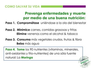 COMO SALVAR SU VIDA

             Prevenga enfermedades y muerte
            por medio de una buena nutrición:
Paso 1. Comprométase uniéndose a la ola del bienestar

Paso 2. Minimice carnes, comidas grasosas y fritas
        Elimine venenos como el alcohol & tabaco
Paso 3. Consuma más vegetales crudos, frutas & fibra
        Beba más agua

Paso 4. Tome los 90 nutrientes (vitaminas, minerales,
anti-oxidantes y fito-nutrientes) de una sóla fuente
natural: La Moringa
 