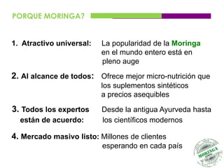 PORQUE MORINGA?


1. Atractivo universal:   La popularidad de la Moringa
                          en el mundo entero está en
                          pleno auge

2. Al alcance de todos: Ofrece mejor micro-nutrición que
                          los suplementos sintéticos
                          a precios asequibles

3. Todos los expertos     Desde la antigua Ayurveda hasta
  están de acuerdo:       los científicos modernos

4. Mercado masivo listo: Millones de clientes
                          esperando en cada país
 