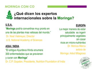 MORINGA COM CO

        ¿Qué dicen los expertos
        internacionales sobre la Moringa?
U.S.A.                                                                EUROPA
“Moringa podría convertirse muy pronto en            La mejor manera de estar
una de las plantas mas valiosas del mundo.”                saludable es ingerir
 Dr. Noel Vietmeyer, Director                         principalmente vegetales
 U.S. National Academy of Sciences                                    sin cocer
                                                      ricos en micro-nutrientes
ASIA / INDIA                                                  Dr. Monica Marcu
“El antiguo Ayurdeva Hindu enumera                                    autora de
300 enfermedades que se previenen                     Moringa: Arbol Milagroso
y curan con Moringa”
Dr. C.P. Gopalan, Presidente, Nutrition Foundation of India
 