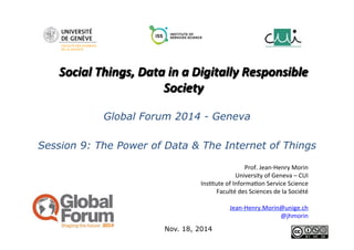 Social 
Things, 
Data 
in 
a 
Digitally 
Responsible 
Society 
Global Forum 2014 - Geneva 
Session 9: The Power of Data & The Internet of Things 
Nov. 18, 2014 
Prof. 
Jean-­‐Henry 
Morin 
University 
of 
Geneva 
– 
CUI 
Ins8tute 
of 
Informa8on 
Service 
Science 
Faculté 
des 
Sciences 
de 
la 
Société 
Jean-­‐Henry.Morin@unige.ch 
@jhmorin 
 