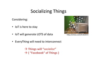 Socializing 
Things 
Considering: 
• IoT 
is 
here 
to 
stay 
• IoT 
will 
generate 
LOTS 
of 
data 
• EveryThing 
will 
need 
to 
interconnect 
à 
Things 
will 
“socialize” 
à 
( 
“Facebook” 
of 
Things 
) 
Addicted 
products: 
The 
story 
of 
Brad 
the 
Toaster 
from 
Simone 
Rebaudengo 
hQp://vimeo.com/41363473 
 