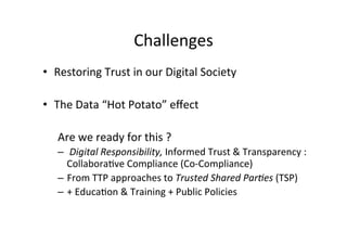 Challenges 
• Restoring 
Trust 
in 
our 
Digital 
Society 
• The 
Data 
“Hot 
Potato” 
effect 
Are 
we 
ready 
for 
this 
? 
– 
Digital 
Responsibility, 
Informed 
Trust 
& 
Transparency 
: 
Collabora8ve 
Compliance 
(Co-­‐Compliance) 
– From 
TTP 
approaches 
to 
Trusted 
Shared 
Par8es 
(TSP) 
– + 
Educa8on 
& 
Training 
+ 
Public 
Policies 
