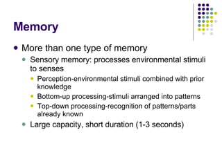 Memory More than one type of memory Sensory memory: processes environmental stimuli to senses Perception-environmental stimuli combined with prior knowledge Bottom-up processing-stimuli arranged into patterns Top-down processing-recognition of patterns/parts already known Large capacity, short duration (1-3 seconds) 