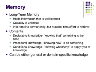 Memory Long-Term Memory Holds information that is well learned Capacity is unlimited Info remains permanently, but requires time/effort to retrieve Contents Declarative knowledge- “knowing that” something is the case Procedural knowledge- “knowing how” to do something Conditional knowledge- “knowing when/why” to apply type of knowledge Can be either general or domain-specific knowledge 