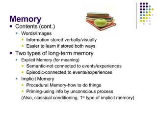 Memory Contents (cont.) Words/Images Information stored verbally/visually Easier to learn if stored both ways Two types of long-term memory Explicit Memory (for meaning) Semantic-not connected to events/experiences Episodic-connected to events/experiences Implicit Memory  Procedural Memory-how to do things Priming-using info by unconscious process (Also, classical conditioning; 1 st  type of implicit memory) 