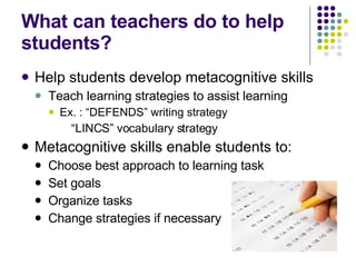 What can teachers do to help students? Help students develop metacognitive skills Teach learning strategies to assist learning Ex. : “DEFENDS” writing strategy “ LINCS” vocabulary strategy Metacognitive skills enable students to: Choose best approach to learning task Set goals Organize tasks Change strategies if necessary 