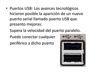 • Puertos USB: Los avances tecnológicos
hicieron posible la aparición de un nuevo
puerto serial llamado puerto USB que
presento mejoras:
Supera la velocidad del puerto paralelo.
Puede conectar cualquier
periférico a dicho puerto
 