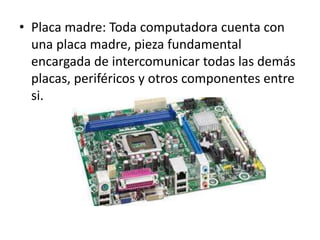 • Placa madre: Toda computadora cuenta con
una placa madre, pieza fundamental
encargada de intercomunicar todas las demás
placas, periféricos y otros componentes entre
si.
 
