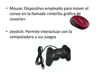 • Mouse: Dispositivo empleado para mover el
cursor en la llamada «interfaz gráfica de
usuario».
• Joystick: Permite interactuar con la
computadora y sus juegos
 