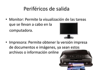 Periféricos de salida
• Monitor: Permite la visualización de las tareas
que se llevan a cabo en la
computadora.
• Impresora: Permite obtener la versión impresa
de documentos e imágenes, ya sean estos
archivos o información online
 