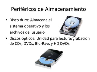 Periféricos de Almacenamiento
• Disco duro: Almacena el
sistema operativo y los
archivos del usuario
• Discos opticos: Unidad para lectura/grabacion
de CDs, DVDs, Blu-Rays y HD DVDs.
 