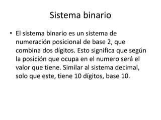 Sistema binario
• El sistema binario es un sistema de
numeración posicional de base 2, que
combina dos dígitos. Esto significa que según
la posición que ocupa en el numero será el
valor que tiene. Similar al sistema decimal,
solo que este, tiene 10 dígitos, base 10.
 