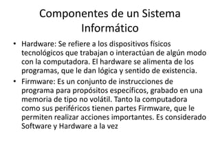 Componentes de un Sistema
Informático
• Hardware: Se refiere a los dispositivos físicos
tecnológicos que trabajan o interactúan de algún modo
con la computadora. El hardware se alimenta de los
programas, que le dan lógica y sentido de existencia.
• Firmware: Es un conjunto de instrucciones de
programa para propósitos específicos, grabado en una
memoria de tipo no volátil. Tanto la computadora
como sus periféricos tienen partes Firmware, que le
permiten realizar acciones importantes. Es considerado
Software y Hardware a la vez
 
