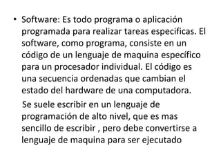• Software: Es todo programa o aplicación
programada para realizar tareas especificas. El
software, como programa, consiste en un
código de un lenguaje de maquina específico
para un procesador individual. El código es
una secuencia ordenadas que cambian el
estado del hardware de una computadora.
Se suele escribir en un lenguaje de
programación de alto nivel, que es mas
sencillo de escribir , pero debe convertirse a
lenguaje de maquina para ser ejecutado
 