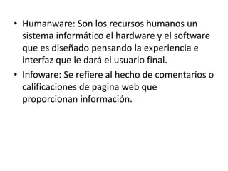 • Humanware: Son los recursos humanos un
sistema informático el hardware y el software
que es diseñado pensando la experiencia e
interfaz que le dará el usuario final.
• Infoware: Se refiere al hecho de comentarios o
calificaciones de pagina web que
proporcionan información.
 
