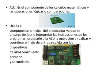 • ALU: Es el componente de los cálculos matemáticos y
las operaciones lógicas o comparaciones.
• UC: Es el
componente principal del procesador ya que se
encarga de leer e interpretar las instrucciones de los
programas, ordenarle a la ALU la operación a realizar y
coordinar el flujo de entrada-salida con los
dispositivos
de almacenamiento
primario
y secundario.
 