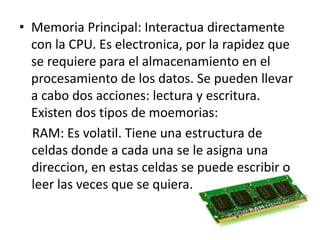 • Memoria Principal: Interactua directamente
con la CPU. Es electronica, por la rapidez que
se requiere para el almacenamiento en el
procesamiento de los datos. Se pueden llevar
a cabo dos acciones: lectura y escritura.
Existen dos tipos de moemorias:
RAM: Es volatil. Tiene una estructura de
celdas donde a cada una se le asigna una
direccion, en estas celdas se puede escribir o
leer las veces que se quiera.
 