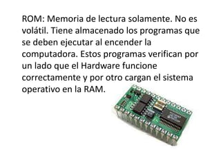 ROM: Memoria de lectura solamente. No es
volátil. Tiene almacenado los programas que
se deben ejecutar al encender la
computadora. Estos programas verifican por
un lado que el Hardware funcione
correctamente y por otro cargan el sistema
operativo en la RAM.
 