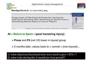 Mendiguchia	
  et	
  al.	
  Int	
  J	
  Sports	
  Med,	
  2014	
  
At « Return to Sport » (post hamstring injury):
Ø Pmax and F0 (not V0) lower in injured group
Ø 2 months later, values back to « normal » (non-injured)…
1/	
  what	
  objectvie/functional	
  tests	
  were	
  used	
  to	
  give	
  «	
  RTS	
  »	
  ?	
  
2/	
  what	
  risks	
  during	
  this	
  2-­‐month	
  (or	
  less)	
  period!?	
  
Applications:	
  injury	
  management	
  
 