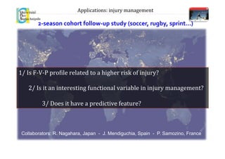 2-­‐season	
  cohort	
  follow-­‐up	
  study	
  (soccer,	
  rugby,	
  sprint…)	
  
1/	
  Is	
  F-­‐V-­‐P	
  pro.ile	
  related	
  to	
  a	
  higher	
  risk	
  of	
  injury?	
  
	
  
	
  	
  	
  	
  	
  	
  	
  2/	
  Is	
  it	
  an	
  interesting	
  functional	
  variable	
  in	
  injury	
  management?	
  
	
  
	
  	
  	
  	
  3/	
  Does	
  it	
  have	
  a	
  predictive	
  feature?	
  
Applications:	
  injury	
  management	
  
Collaborators: R. Nagahara, Japan - J. Mendiguchia, Spain - P. Samozino, France
 