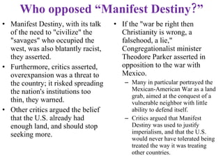 Who opposed “Manifest Destiny?” Manifest Destiny, with its talk of the need to "civilize" the "savages" who occupied the west, was also blatantly racist, they asserted. Furthermore, critics asserted, overexpansion was a threat to the country; it risked spreading the nation's institutions too thin, they warned. Other critics argued the belief that the U.S. already had enough land, and should stop seeking more. If the "war be right then Christianity is wrong, a falsehood, a lie," Congregationalist minister Theodore Parker asserted in opposition to the war with Mexico.  Many in particular portrayed the Mexican-American War as a land grab, aimed at the conquest of a vulnerable neighbor with little ability to defend itself.  Critics argued that Manifest Destiny was used to justify imperialism, and that the U.S. would never have tolerated being treated the way it was treating other countries.  