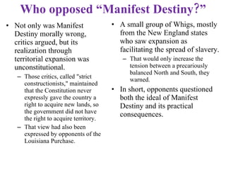 Who opposed “Manifest Destiny?” A small group of Whigs, mostly from the New England states who saw expansion as facilitating the spread of slavery.  That would only increase the tension between a precariously balanced North and South, they warned. In short, opponents questioned both the ideal of Manifest Destiny and its practical consequences. Not only was Manifest Destiny morally wrong, critics argued, but its realization through territorial expansion was unconstitutional.  Those critics, called "strict constructionists," maintained that the Constitution never expressly gave the country a right to acquire new lands, so the government did not have the right to acquire territory.  That view had also been expressed by opponents of the Louisiana Purchase. 