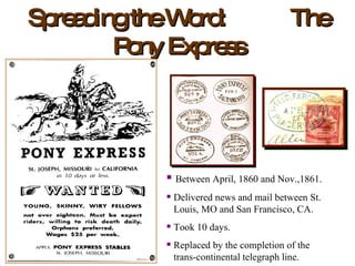 Spreading the Word:  The Pony Express Between April, 1860 and Nov.,1861. Delivered news and mail between St.   Louis, MO and San Francisco, CA. Took 10 days. Replaced by the completion of the    trans-continental telegraph line. 
