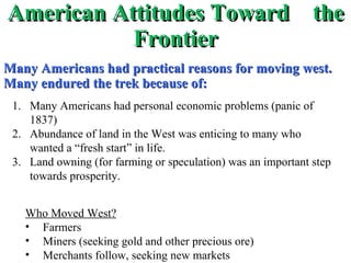 American Attitudes Toward  the Frontier Many Americans had practical reasons for moving west.  Many endured the trek because of: Many Americans had personal economic problems (panic of 1837) Abundance of land in the West was enticing to many who wanted a “fresh start” in life. Land owning (for farming or speculation) was an important step towards prosperity. Who Moved West? Farmers Miners (seeking gold and other precious ore) Merchants follow, seeking new markets 