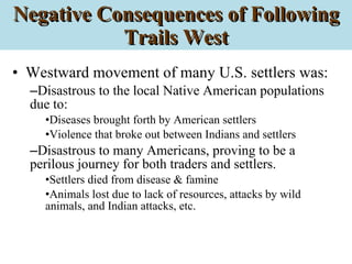 Negative Consequences of Following Trails West Westward movement of many U.S. settlers was: Disastrous to the local Native American populations due to: Diseases brought forth by American settlers Violence that broke out between Indians and settlers Disastrous to many Americans, proving to be a perilous journey for both traders and settlers. Settlers died from disease & famine Animals lost due to lack of resources, attacks by wild animals, and Indian attacks, etc. 