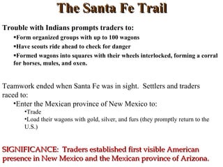 The Santa Fe Trail Trouble with Indians prompts traders to: Form organized groups with up to 100 wagons Have scouts ride ahead to check for danger Formed wagons into squares with their wheels interlocked, forming a corral for horses, mules, and oxen. Teamwork ended when Santa Fe was in sight.  Settlers and traders raced to: Enter the Mexican province of New Mexico to: Trade Load their wagons with gold, silver, and furs (they promptly return to the U.S.) SIGNIFICANCE:  Traders established first visible American  presence in New Mexico and the Mexican province of Arizona. 